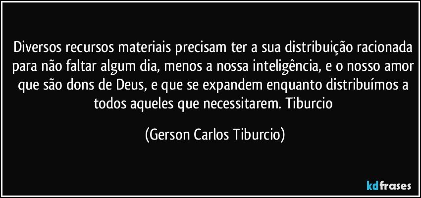 Diversos recursos materiais precisam ter a sua distribuição racionada para não faltar algum dia, menos a nossa inteligência, e o nosso amor que são dons de Deus, e que se expandem enquanto distribuímos a todos aqueles que necessitarem. Tiburcio (Gerson Carlos Tiburcio)