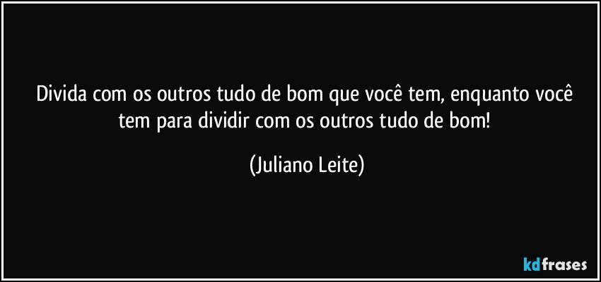 Divida com os outros tudo de bom que você tem, enquanto você tem para dividir com os outros tudo de bom! (Juliano Leite)