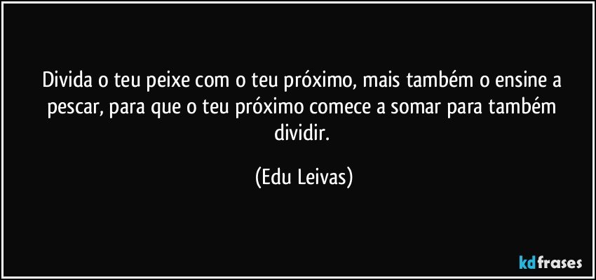Divida o teu peixe com o teu próximo, mais também o ensine a pescar, para que o teu próximo comece a somar para também dividir. (Edu Leivas)