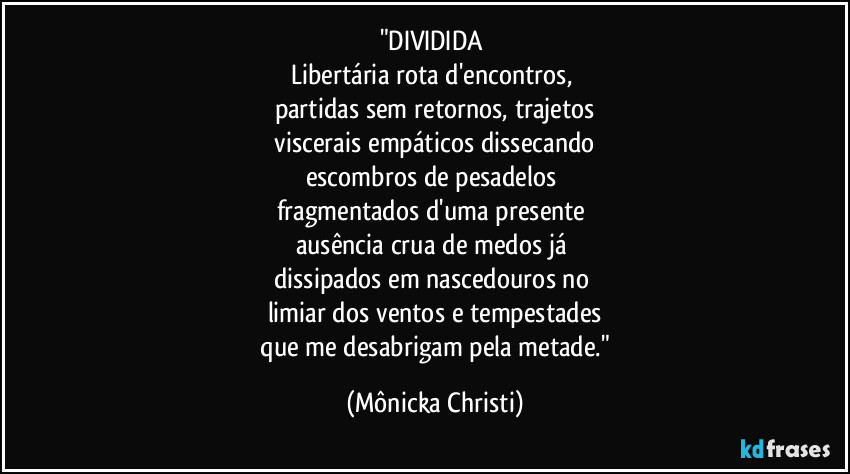 "DIVIDIDA 
Libertária rota d'encontros, 
partidas sem retornos, trajetos
 viscerais empáticos dissecando 
escombros de pesadelos 
fragmentados d'uma presente 
ausência crua de medos já 
dissipados em nascedouros no 
limiar dos ventos e tempestades
 que me desabrigam pela metade." (Mônicka Christi)