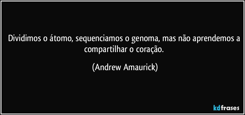 Dividimos o átomo, sequenciamos o genoma, mas não aprendemos a compartilhar o coração. (Andrew Amaurick)