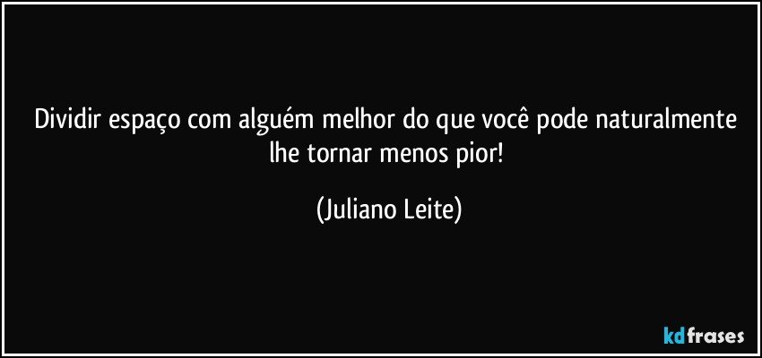 Dividir espaço com alguém melhor do que você pode naturalmente lhe tornar menos pior! (Juliano Leite)