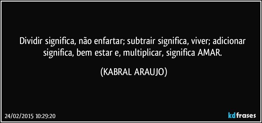 Dividir significa, não enfartar;  subtrair significa, viver; adicionar significa, bem estar e, multiplicar, significa AMAR. (KABRAL ARAUJO)