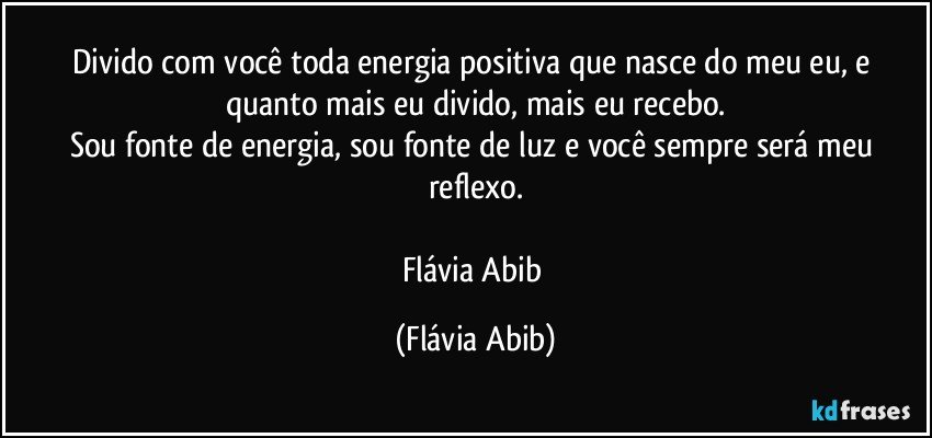 Divido com você toda energia positiva que nasce do meu eu, e quanto mais eu divido, mais eu recebo.
Sou fonte de energia, sou fonte de luz e você sempre será meu reflexo.

Flávia Abib (Flávia Abib)