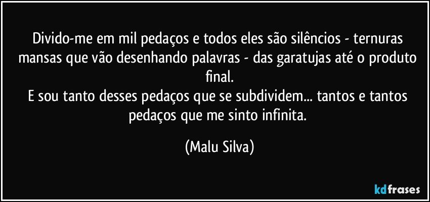 Divido-me em mil pedaços e todos eles são silêncios - ternuras mansas que vão desenhando palavras - das garatujas até o produto final.
E sou tanto desses pedaços que se subdividem... tantos e tantos pedaços que me sinto infinita. (Malu Silva)