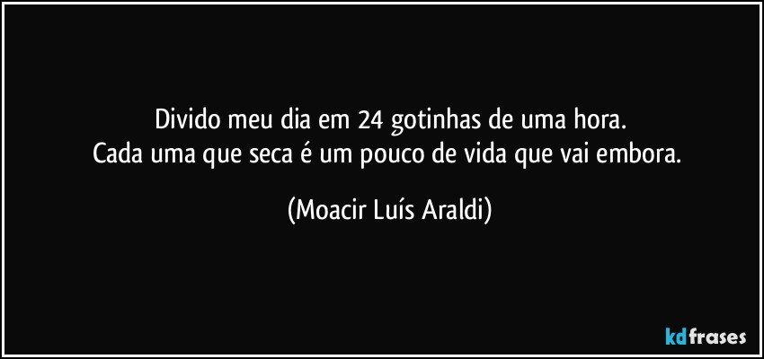 Divido meu dia em 24 gotinhas de uma hora.
Cada uma que seca é um pouco de vida que vai embora. (Moacir Luís Araldi)