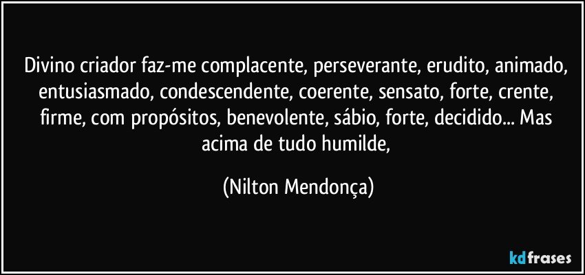 Divino criador faz-me complacente, perseverante, erudito, animado, entusiasmado, condescendente, coerente, sensato, forte, crente, firme, com propósitos, benevolente, sábio, forte, decidido... Mas acima de tudo humilde, (Nilton Mendonça)