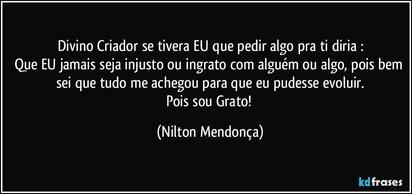 Divino Criador se tivera EU que pedir algo pra ti  diria :
Que EU jamais seja injusto  ou ingrato com alguém ou algo, pois bem sei que tudo me achegou para que eu pudesse evoluir.
Pois sou Grato! (Nilton Mendonça)