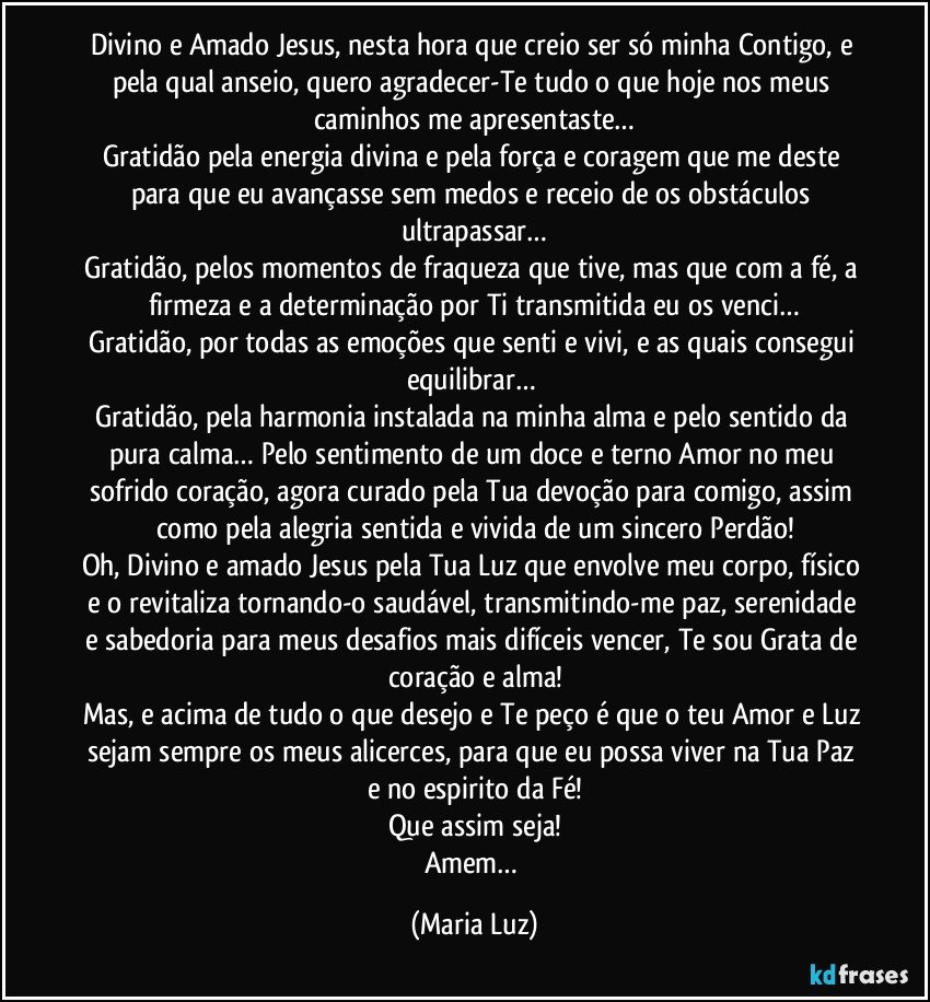 Divino e Amado Jesus, nesta hora que creio ser só minha Contigo, e pela qual anseio, quero agradecer-Te tudo o que hoje nos meus caminhos me apresentaste…
Gratidão pela energia divina e pela força e coragem que me deste para que eu avançasse sem medos e receio de os obstáculos ultrapassar…
Gratidão, pelos momentos de fraqueza que tive, mas que com a fé, a firmeza e a determinação por Ti transmitida eu os venci…
Gratidão, por todas as emoções que senti e vivi, e as quais consegui equilibrar… 
Gratidão, pela harmonia instalada na minha alma e pelo sentido da pura calma… Pelo sentimento de um doce e terno Amor no meu sofrido coração, agora curado pela Tua devoção para comigo, assim como pela alegria sentida e vivida de um sincero Perdão!
Oh, Divino e amado Jesus pela Tua Luz que envolve meu corpo, físico e o revitaliza tornando-o saudável, transmitindo-me paz, serenidade e sabedoria para meus desafios mais difíceis vencer, Te sou Grata de coração e alma!
Mas, e acima de tudo o que desejo e Te peço é que o teu Amor e Luz sejam sempre os meus alicerces, para que eu possa viver na Tua Paz e no espirito da Fé!
Que assim seja!
Amem… (Maria Luz)