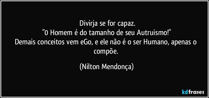 ⁠Divirja se for capaz.
"0 Homem é do tamanho de seu Autruismo!"
Demais conceitos vem eGo, e ele não é o ser Humano, apenas o compõe. (Nilton Mendonça)