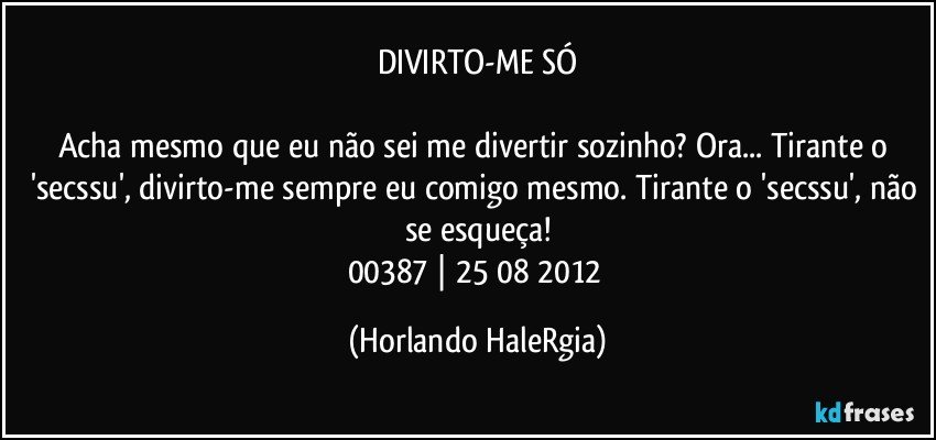 DIVIRTO-ME SÓ

Acha mesmo que eu não sei me divertir sozinho? Ora... Tirante o 'secssu', divirto-me sempre eu comigo mesmo. Tirante o 'secssu', não se esqueça!
00387 | 25/08/2012 (Horlando HaleRgia)