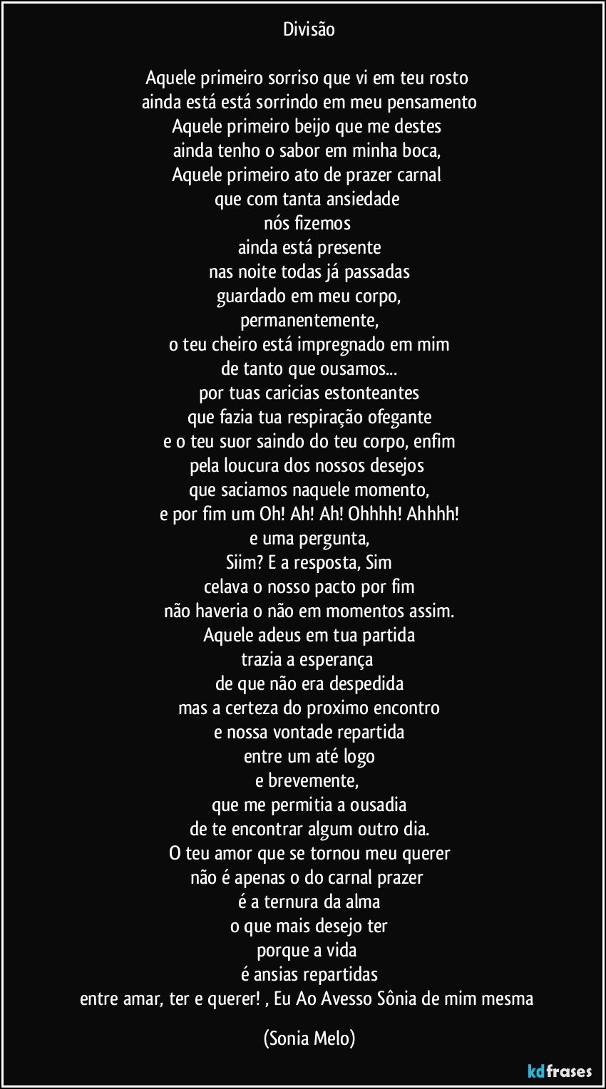 Divisão

Aquele primeiro sorriso que vi em teu rosto 
ainda está está sorrindo em meu pensamento
Aquele primeiro beijo que me destes 
ainda tenho o sabor em minha boca, 
Aquele primeiro ato de prazer carnal 
que com tanta ansiedade 
nós fizemos 
ainda  está presente
nas noite todas já passadas
guardado em meu corpo,
permanentemente,
o teu cheiro está impregnado em mim
de tanto que ousamos...
por tuas caricias estonteantes
que fazia tua respiração ofegante
e o teu suor saindo do teu corpo, enfim
pela  loucura dos nossos desejos 
que saciamos naquele momento,
e por fim um Oh! Ah! Ah! Ohhhh! Ahhhh!
e uma pergunta,
Siim? E a resposta, Sim
celava o nosso pacto por fim
não haveria o não em momentos assim.
Aquele adeus em tua partida
trazia a esperança 
de que não era despedida
mas a certeza do proximo encontro
e nossa vontade repartida
entre um até logo
e brevemente, 
que me permitia a ousadia
de te encontrar algum outro dia.
O teu amor que se tornou meu querer
não é apenas o do carnal prazer 
é a ternura da alma
o que mais desejo ter
porque a vida 
é ansias repartidas
entre amar, ter e querer!  , Eu Ao Avesso Sônia de mim mesma (Sonia Melo)