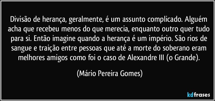 Divisão de herança, geralmente, é um assunto complicado. Alguém acha que recebeu menos do que merecia, enquanto outro quer tudo para si. Então imagine quando a herança é um império. São rios de sangue e traição entre pessoas que até a morte do soberano eram melhores amigos como foi o caso de Alexandre III (o Grande). (Mário Pereira Gomes)