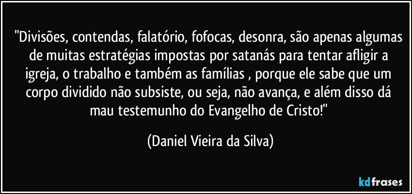 "Divisões, contendas, falatório, fofocas, desonra, são apenas algumas de muitas estratégias impostas por satanás para tentar afligir a igreja, o trabalho e também as famílias , porque ele sabe que um corpo dividido não subsiste, ou seja, não avança, e além disso dá mau testemunho do Evangelho de Cristo!" (Daniel Vieira da Silva)