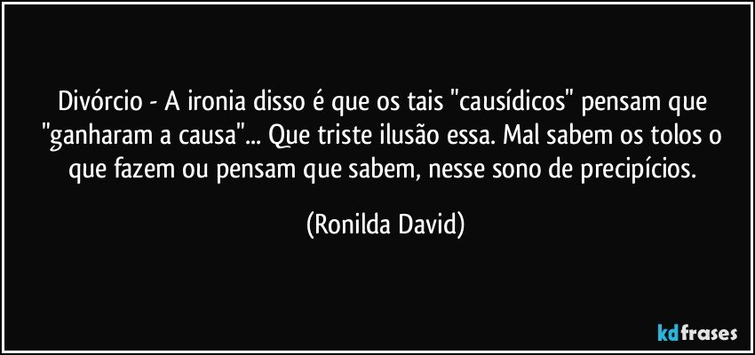 Divórcio - A ironia disso é que os tais "causídicos" pensam que "ganharam a causa"... Que triste  ilusão essa. Mal sabem os tolos o que fazem ou pensam que sabem, nesse sono de precipícios. (Ronilda David)