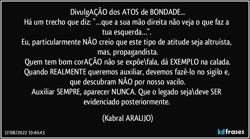 DivulgAÇÃO dos ATOS de BONDADE...
Há um trecho que diz: "…que a sua mão direita não veja o que faz a tua esquerda…". 
Eu, particularmente NÃO creio que este tipo de atitude seja altruísta, mas, propagandista.
Quem tem bom corAÇÃO não se expõe\fala, dá EXEMPLO na calada.
Quando REALMENTE queremos auxiliar, devemos fazê-lo no sigilo e, que descubram NÃO por nosso vacilo.
Auxiliar SEMPRE, aparecer NUNCA. Que o legado seja\deve SER evidenciado posteriormente. (KABRAL ARAUJO)