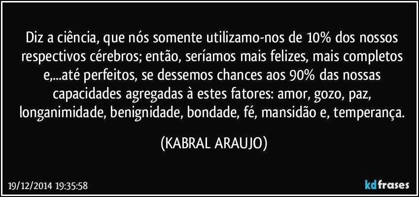 Diz a ciência, que nós somente utilizamo-nos de 10% dos nossos respectivos cérebros; então, seríamos mais felizes, mais completos e,...até perfeitos, se dessemos chances aos 90% das nossas capacidades agregadas à estes fatores: amor, gozo, paz, longanimidade, benignidade, bondade, fé, mansidão e, temperança. (KABRAL ARAUJO)