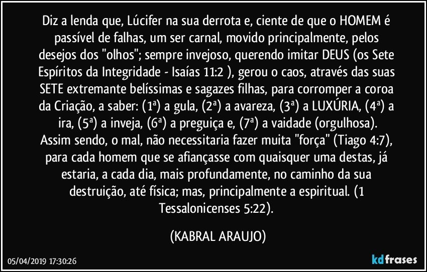 Diz a lenda que, Lúcifer na sua derrota e, ciente de que o HOMEM é passível de falhas, um ser carnal, movido principalmente, pelos desejos dos "olhos"; sempre invejoso, querendo imitar DEUS (os Sete Espíritos da Integridade - Isaías 11:2 ), gerou o caos, através das suas SETE extremante belíssimas e sagazes filhas, para corromper a coroa da Criação, a saber: (1ª) a gula, (2ª) a avareza, (3ª) a LUXÚRIA, (4ª) a ira, (5ª) a inveja, (6ª) a preguiça e, (7ª) a vaidade (orgulhosa).
Assim sendo, o mal, não necessitaria fazer muita "força" (Tiago 4:7), para cada homem que se afiançasse com quaisquer uma destas, já estaria, a cada dia, mais profundamente, no caminho da sua destruição, até física; mas, principalmente a espiritual. (1 Tessalonicenses 5:22). (KABRAL ARAUJO)