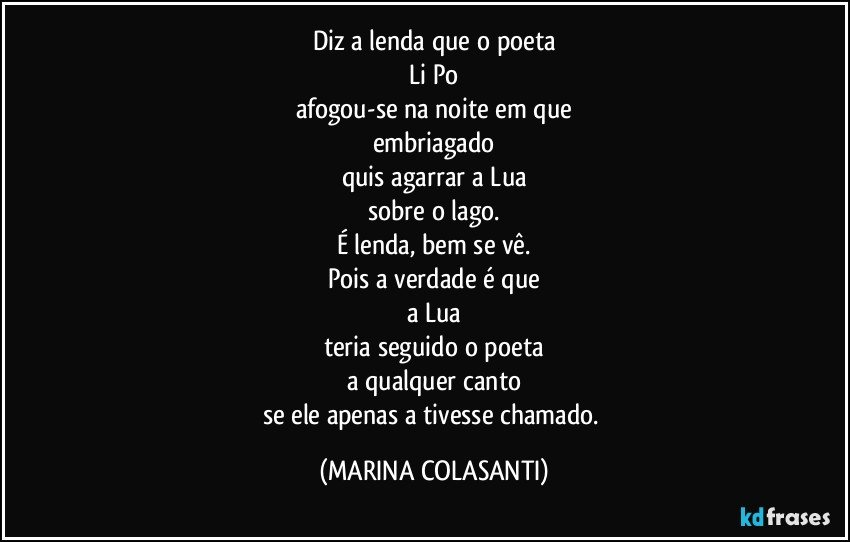 Diz a lenda que o poeta
Li Po
afogou-se na noite em que
embriagado
quis agarrar a Lua
sobre o lago.
É lenda, bem se vê.
Pois a verdade é que
a Lua
teria seguido o poeta
a qualquer canto
se ele apenas a tivesse chamado. (MARINA COLASANTI)