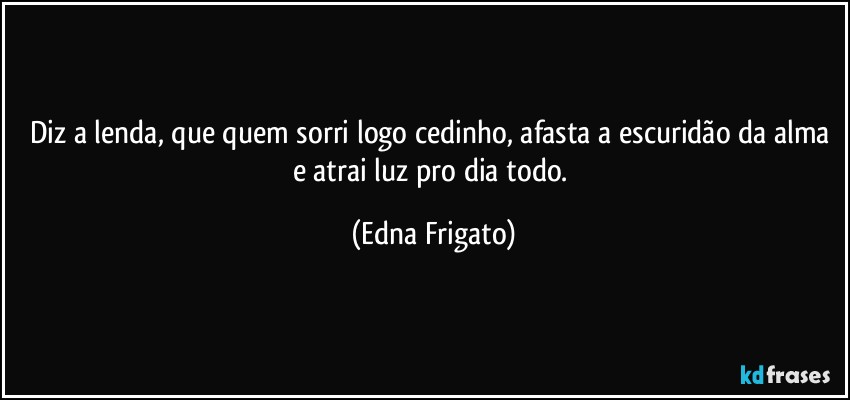 Diz a lenda, que quem sorri logo cedinho, afasta a escuridão da alma e atrai luz pro dia todo. (Edna Frigato)