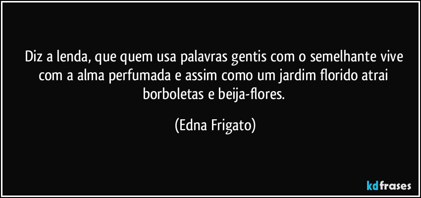 Diz a lenda, que quem usa palavras gentis com o semelhante vive com a alma perfumada e assim como um jardim florido atrai borboletas e beija-flores. (Edna Frigato)