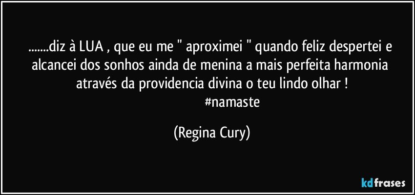 ...diz à LUA  , que eu me  " aproximei "  quando  feliz despertei e alcancei   dos sonhos ainda   de menina  a  mais perfeita harmonia  através da providencia  divina  o teu lindo olhar !
                                               #namaste (Regina Cury)