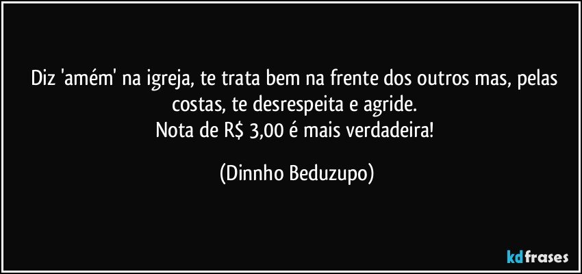 Diz 'amém' na igreja, te trata bem na frente dos outros mas, pelas costas, te desrespeita e agride. 
Nota de R$ 3,00 é mais verdadeira! (Dinnho Beduzupo)