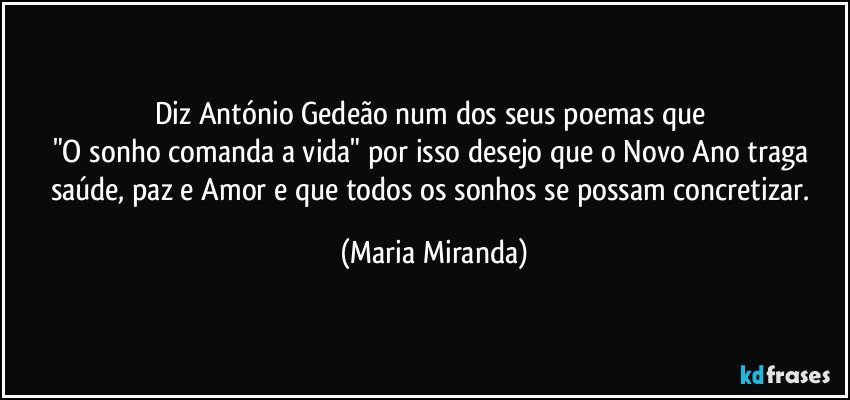 Diz António Gedeão num dos seus poemas que 
"O sonho comanda a vida" por isso desejo que o Novo Ano traga saúde, paz e Amor e que todos os sonhos se possam concretizar. (Maria Miranda)