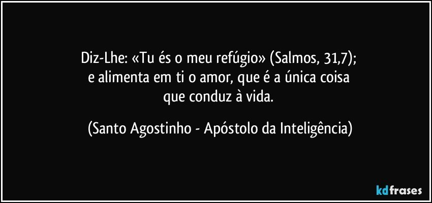 Diz-Lhe: «Tu és o meu refúgio» (Salmos, 31,7); 
e alimenta em ti o amor, que é a única coisa 
que conduz à vida. (Santo Agostinho - Apóstolo da Inteligência)