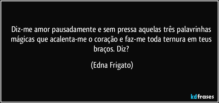 Diz-me amor pausadamente e sem pressa aquelas três palavrinhas mágicas que acalenta-me o coração e faz-me toda ternura em teus braços. Diz? (Edna Frigato)