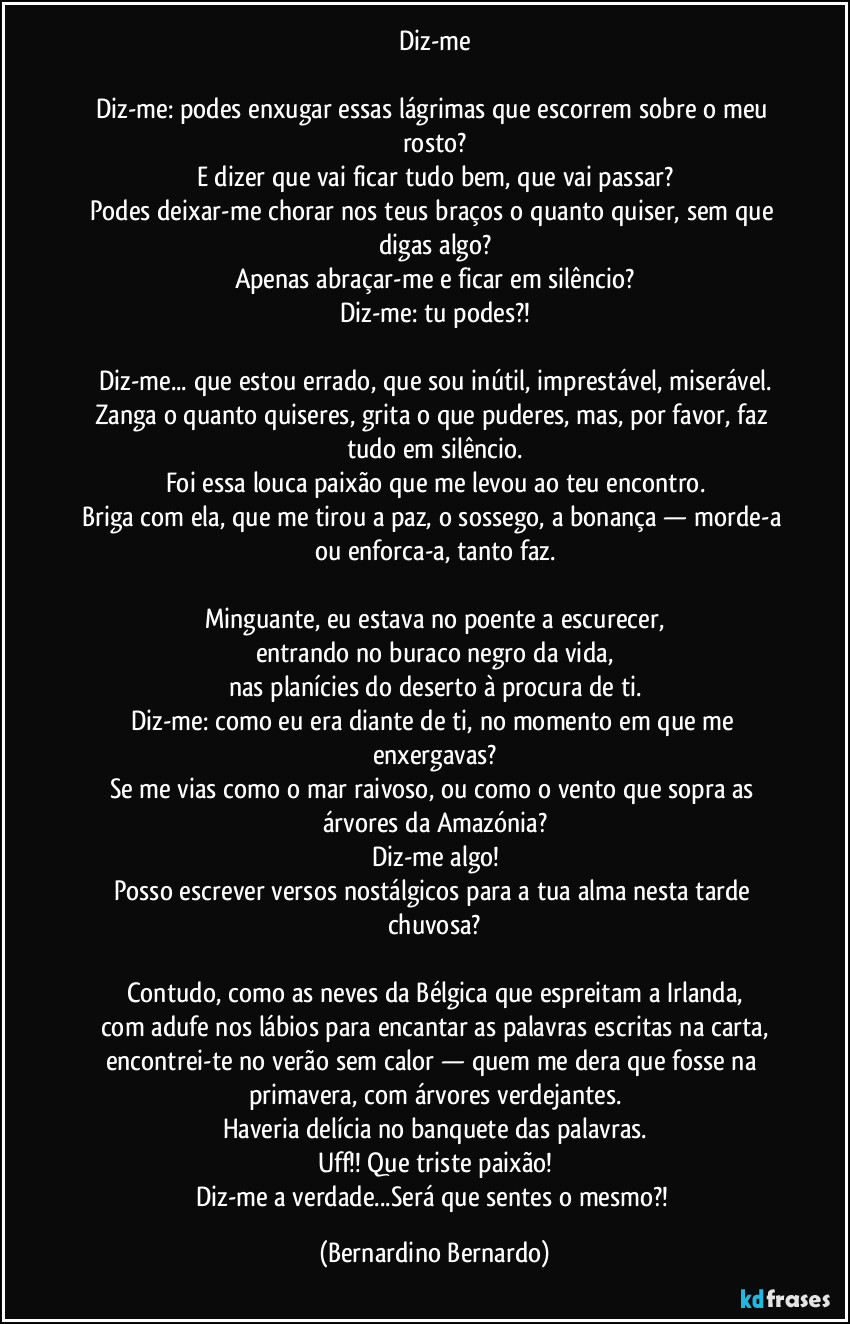 Diz-me

Diz-me: podes enxugar essas lágrimas que escorrem sobre o meu rosto?
E dizer que vai ficar tudo bem, que vai passar?
Podes deixar-me chorar nos teus braços o quanto quiser, sem que digas algo?
Apenas abraçar-me e ficar em silêncio?
Diz-me: tu podes?!

Diz-me... que estou errado, que sou inútil, imprestável, miserável.
Zanga o quanto quiseres, grita o que puderes, mas, por favor, faz tudo em silêncio.
Foi essa louca paixão que me levou ao teu encontro.
Briga com ela, que me tirou a paz, o sossego, a bonança — morde-a ou enforca-a, tanto faz.

Minguante, eu estava no poente a escurecer,
entrando no buraco negro da vida,
nas planícies do deserto à procura de ti.
Diz-me: como eu era diante de ti, no momento em que me enxergavas?
Se me vias como o mar raivoso, ou como o vento que sopra as árvores da Amazónia?
Diz-me algo!
Posso escrever versos nostálgicos para a tua alma nesta tarde chuvosa?

Contudo, como as neves da Bélgica que espreitam a Irlanda,
com adufe nos lábios para encantar as palavras escritas na carta,
encontrei-te no verão sem calor — quem me dera que fosse na primavera, com árvores verdejantes.
Haveria delícia no banquete das palavras.
Uff!! Que triste paixão!
Diz-me a verdade...Será que sentes o mesmo?! (Bernardino Bernardo)