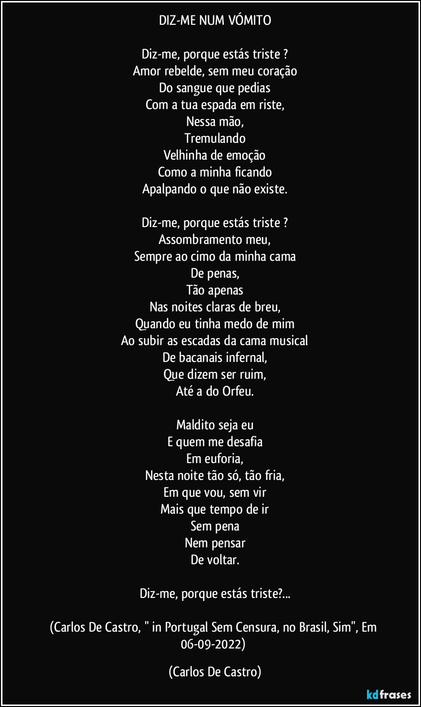 DIZ-ME NUM VÓMITO

Diz-me, porque estás triste ?
Amor rebelde, sem meu coração
Do sangue que pedias
Com a tua espada em riste,
Nessa mão,
Tremulando
Velhinha de emoção
Como a minha ficando
Apalpando o que não existe.

Diz-me, porque estás triste ?
Assombramento meu,
Sempre ao cimo da minha cama
De penas,
Tão apenas
Nas noites claras de breu,
Quando eu tinha medo de mim
Ao subir as escadas da cama musical
De bacanais infernal,
Que dizem ser ruim,
Até a do Orfeu.

Maldito seja eu
E quem me desafia
Em euforia,
Nesta noite tão só, tão fria,
Em que vou, sem vir
Mais que tempo de ir
Sem pena
Nem pensar
De voltar.

Diz-me, porque estás triste?...

(Carlos De Castro, " in Portugal Sem Censura, no Brasil, Sim", Em 06-09-2022) (Carlos De Castro)