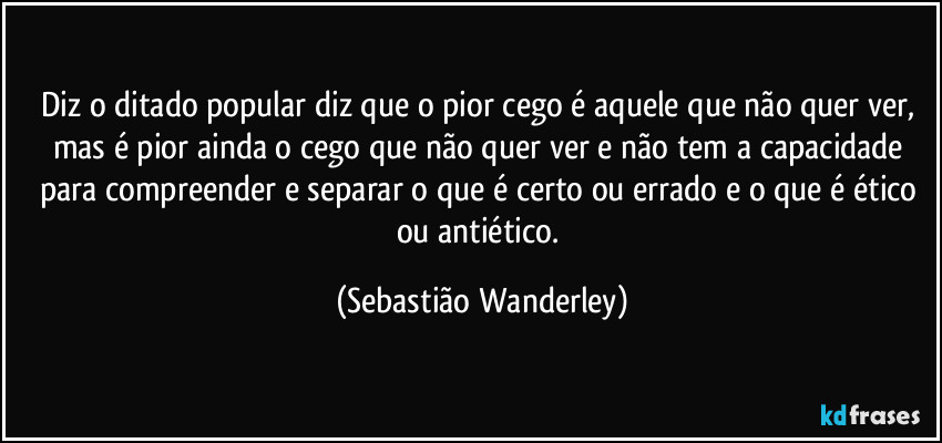 Diz o ditado popular diz que o pior cego é aquele que não quer ver, mas é pior ainda o cego que não quer ver e não tem a capacidade para compreender e separar o que é certo ou errado e o que é ético ou antiético. (Sebastião Wanderley)