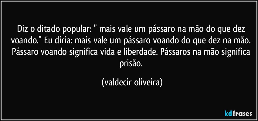 Diz o ditado popular: " mais vale um pássaro na mão do que dez voando." Eu diria: mais vale um pássaro voando do que dez na mão. Pássaro voando significa vida e liberdade. Pássaros na mão significa prisão. (valdecir oliveira)