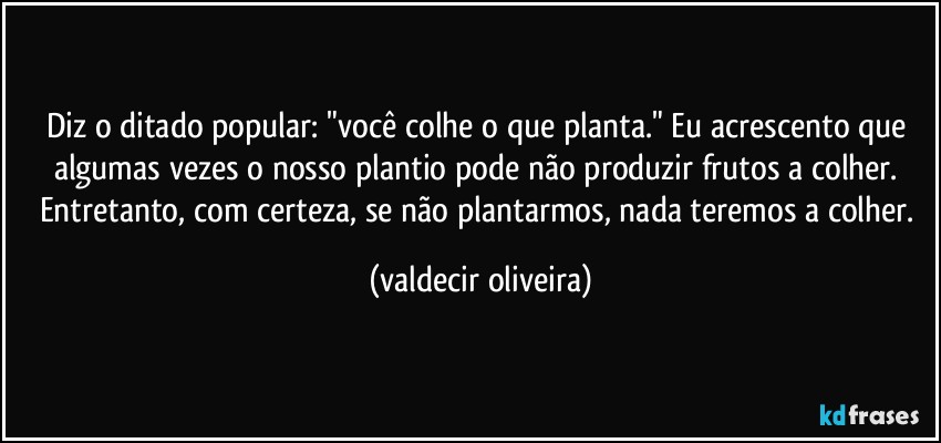 Diz o ditado popular: "você colhe o que planta." Eu acrescento que algumas vezes o nosso plantio pode não produzir frutos a colher. Entretanto, com certeza, se não plantarmos, nada teremos a colher. (valdecir oliveira)