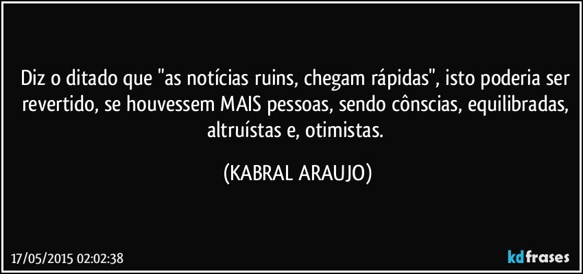 Diz o ditado que "as notícias ruins, chegam rápidas", isto poderia ser revertido, se houvessem MAIS pessoas, sendo cônscias, equilibradas, altruístas e, otimistas. (KABRAL ARAUJO)