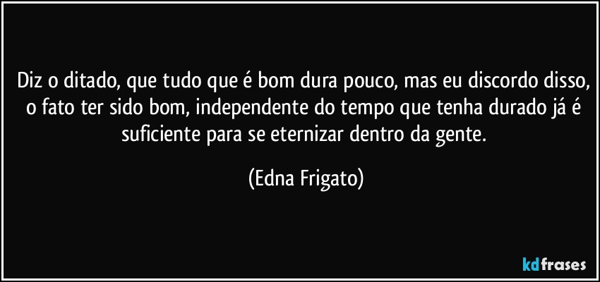 Diz o ditado, que tudo que é bom dura pouco, mas eu discordo disso, o fato ter sido bom, independente do tempo que tenha durado já é suficiente para se eternizar dentro da gente. (Edna Frigato)