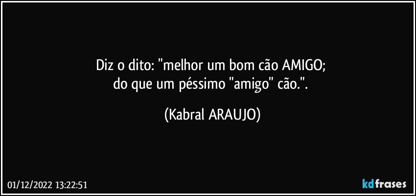 Diz o dito: "melhor um bom cão AMIGO; 
do que um péssimo "amigo" cão.". (KABRAL ARAUJO)