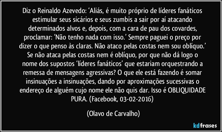 Diz o Reinaldo Azevedo: ‘Aliás, é muito próprio de líderes fanáticos estimular seus sicários e seus zumbis a sair por aí atacando determinados alvos e, depois, com a cara de pau dos covardes, proclamar: ‘Não tenho nada com isso.’ Sempre paguei o preço por dizer o que penso às claras. Não ataco pelas costas nem sou oblíquo.’ Se não ataca pelas costas nem é oblíquo, por que não dá logo o nome dos supostos ‘líderes fanáticos’ que estariam orquestrando a remessa de mensagens agressivas? O que ele está fazendo é somar insinuações a insinuações, dando por aproximações sucessivas o endereço de alguém cujo nome ele não quis dar. Isso é OBLIQUIDADE PURA. (Facebook, 03-02-2016) (Olavo de Carvalho)