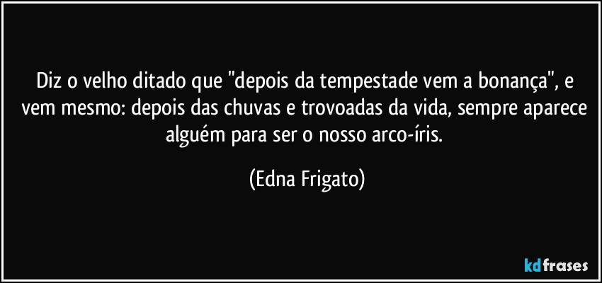 Diz o velho ditado que "depois da tempestade vem a bonança", e vem mesmo: depois das chuvas e trovoadas da vida, sempre aparece alguém para ser o nosso arco-íris. (Edna Frigato)