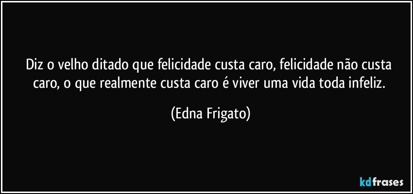 Diz o velho ditado que felicidade custa caro, felicidade não custa caro, o que realmente custa caro é viver uma vida toda infeliz. (Edna Frigato)