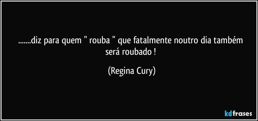 ...diz para  quem " rouba "  que fatalmente  noutro dia  também será  roubado ! (Regina Cury)