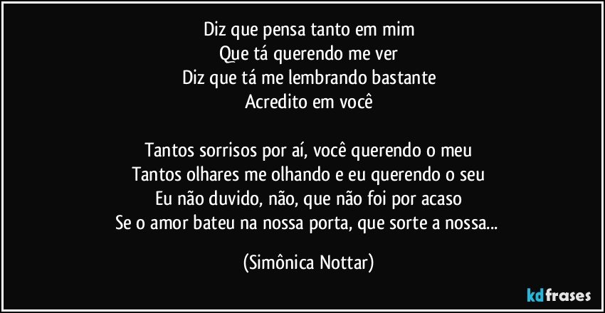 Diz que pensa tanto em mim
Que tá querendo me ver
Diz que tá me lembrando bastante
Acredito em você

Tantos sorrisos por aí, você querendo o meu
Tantos olhares me olhando e eu querendo o seu
Eu não duvido, não, que não foi por acaso
Se o amor bateu na nossa porta, que sorte a nossa... (Simônica Nottar)