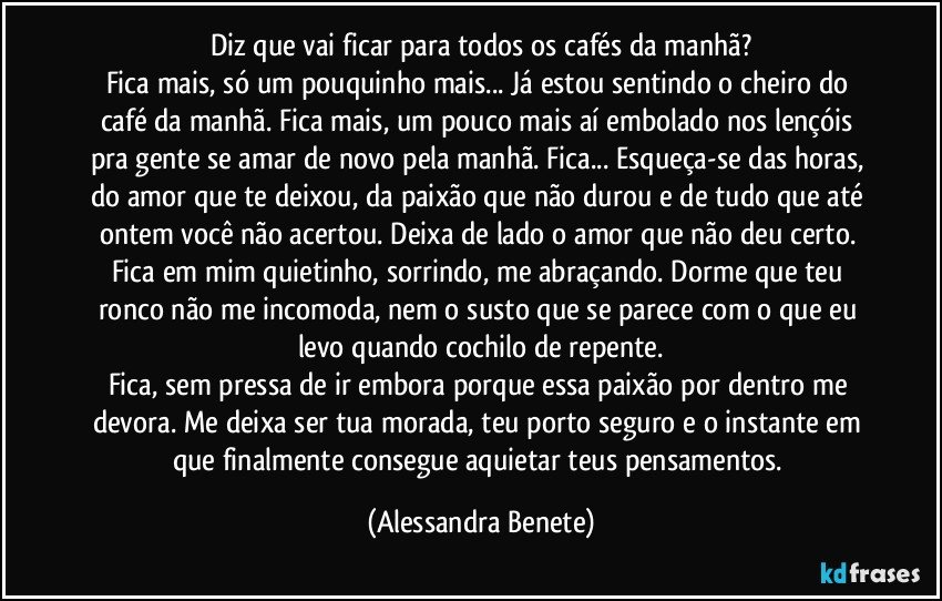 Diz que vai ficar para todos os cafés da manhã?
Fica mais, só um pouquinho mais... Já estou sentindo o cheiro do café da manhã. Fica mais, um pouco mais aí embolado nos lençóis pra gente se amar de novo pela manhã. Fica... Esqueça-se das horas, do amor que te deixou, da paixão que não durou e de tudo que até ontem você não acertou. Deixa de lado o amor que não deu certo. Fica em mim quietinho, sorrindo, me abraçando. Dorme que teu ronco não me incomoda, nem o susto que se parece com o que eu levo quando cochilo de repente.
Fica, sem pressa de ir embora porque essa paixão por dentro me devora. Me deixa ser tua morada, teu porto seguro e o instante em que finalmente consegue aquietar teus pensamentos. (Alessandra Benete)