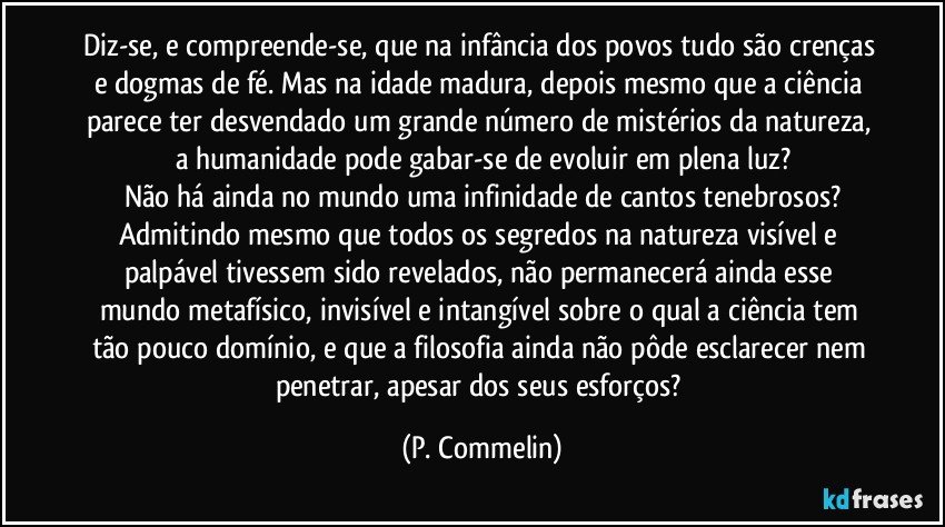 Diz-se, e compreende-se, que na infância dos povos tudo são crenças e dogmas de fé. Mas na idade madura, depois mesmo que a ciência parece ter desvendado um grande número de mistérios da natureza, a humanidade pode gabar-se de evoluir em plena luz?
Não há ainda no mundo uma infinidade de cantos tenebrosos?
Admitindo mesmo que todos os segredos na natureza visível e palpável tivessem sido revelados, não permanecerá ainda esse mundo metafísico, invisível e intangível sobre o qual a ciência tem tão pouco domínio, e que a filosofia ainda não pôde esclarecer nem penetrar, apesar dos seus esforços? (P. Commelin)