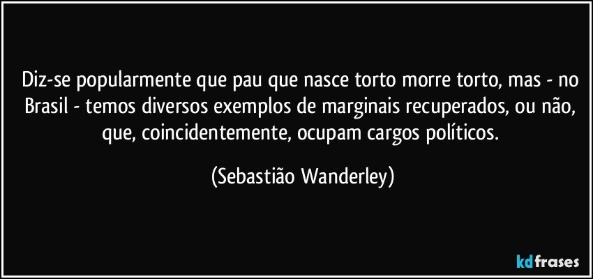 Diz-se popularmente que pau que nasce torto morre torto, mas - no Brasil - temos diversos exemplos de marginais recuperados, ou não, que, coincidentemente, ocupam cargos políticos. (Sebastião Wanderley)