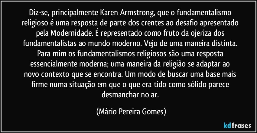 Diz-se, principalmente Karen Armstrong, que o fundamentalismo religioso é uma resposta de parte dos crentes ao desafio apresentado pela Modernidade. É representado como fruto da ojeriza dos fundamentalistas ao mundo moderno. Vejo de uma maneira distinta. Para mim os fundamentalismos religiosos são uma resposta essencialmente moderna; uma maneira da religião se adaptar ao novo contexto que se encontra. Um modo de buscar uma base mais firme numa situação em que o que era tido como sólido parece desmanchar no ar. (Mário Pereira Gomes)