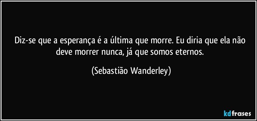 Diz-se que a esperança é a última que morre. Eu diria que ela não deve morrer nunca, já que somos eternos. (Sebastião Wanderley)