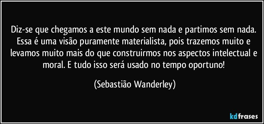 Diz-se que chegamos a este mundo sem nada e partimos sem nada.  Essa é uma visão puramente materialista, pois trazemos muito e levamos muito mais do que construirmos nos aspectos intelectual e moral. E tudo isso será usado no tempo oportuno! (Sebastião Wanderley)