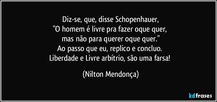 ⁠Diz-se, que, disse Schopenhauer, 
"O homem é livre pra fazer oque quer, 
mas não para querer oque quer."
Ao passo que eu, replico e concluo. 
Liberdade e Livre arbítrio, são uma farsa! (Nilton Mendonça)